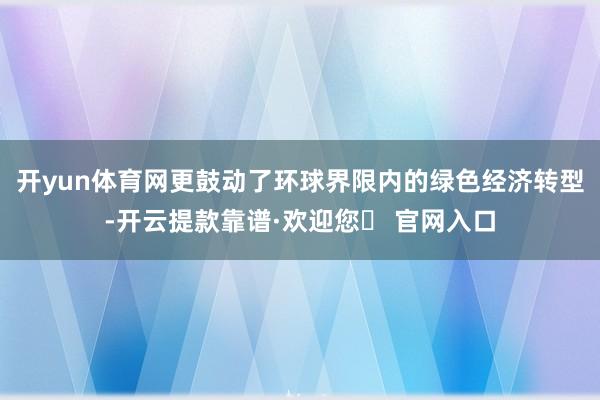 开yun体育网更鼓动了环球界限内的绿色经济转型-开云提款靠谱·欢迎您✅ 官网入口