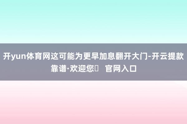 开yun体育网这可能为更早加息翻开大门-开云提款靠谱·欢迎您✅ 官网入口