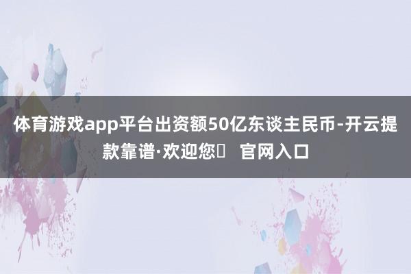 体育游戏app平台出资额50亿东谈主民币-开云提款靠谱·欢迎您✅ 官网入口