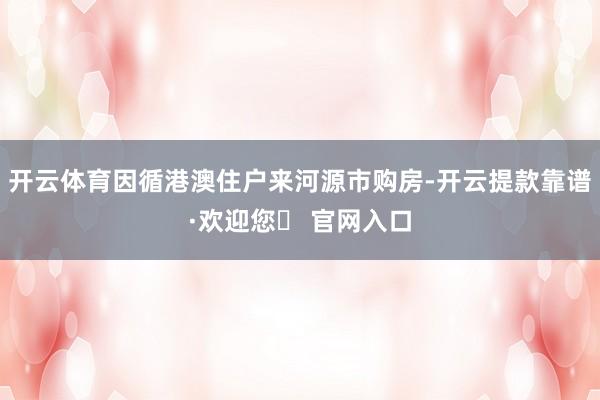 开云体育因循港澳住户来河源市购房-开云提款靠谱·欢迎您✅ 官网入口