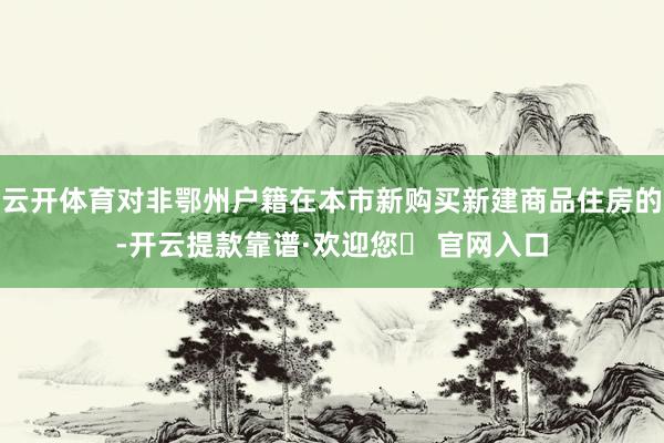 云开体育对非鄂州户籍在本市新购买新建商品住房的-开云提款靠谱·欢迎您✅ 官网入口