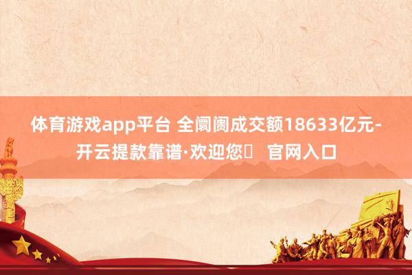 体育游戏app平台 　　全阛阓成交额18633亿元-开云提款靠谱·欢迎您✅ 官网入口