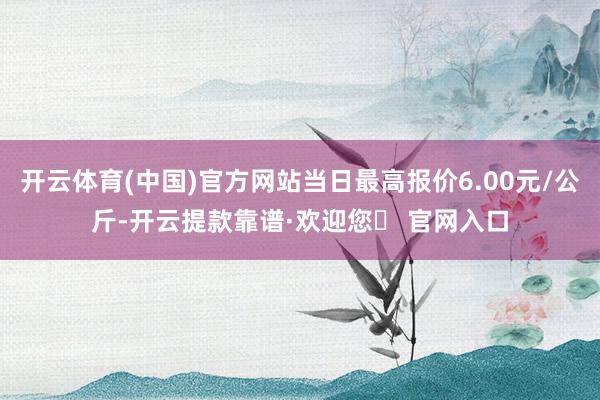 开云体育(中国)官方网站当日最高报价6.00元/公斤-开云提款靠谱·欢迎您✅ 官网入口