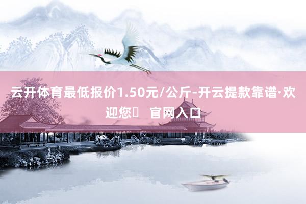 云开体育最低报价1.50元/公斤-开云提款靠谱·欢迎您✅ 官网入口