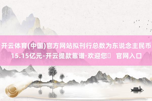 开云体育(中国)官方网站拟刊行总数为东说念主民币15.15亿元-开云提款靠谱·欢迎您✅ 官网入口