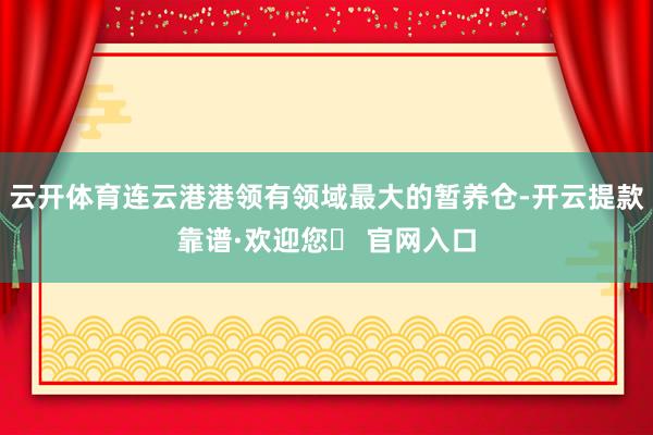 云开体育连云港港领有领域最大的暂养仓-开云提款靠谱·欢迎您✅ 官网入口