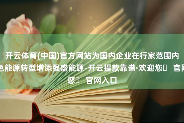 开云体育(中国)官方网站为国内企业在行家范围内的绿色能源转型增添强盛能源-开云提款靠谱·欢迎您✅ 官网入口