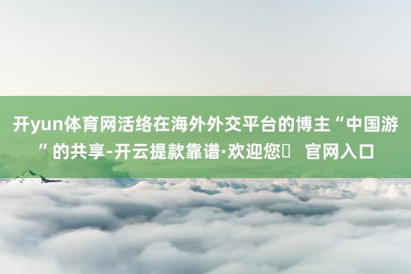 开yun体育网活络在海外外交平台的博主“中国游”的共享-开云提款靠谱·欢迎您✅ 官网入口