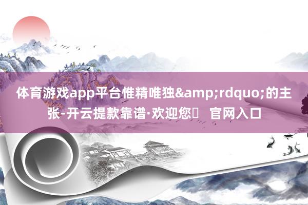 体育游戏app平台惟精唯独&rdquo;的主张-开云提款靠谱·欢迎您✅ 官网入口