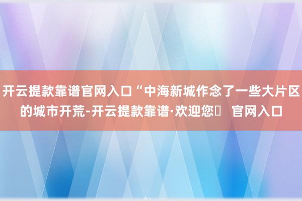 开云提款靠谱官网入口“中海新城作念了一些大片区的城市开荒-开云提款靠谱·欢迎您✅ 官网入口