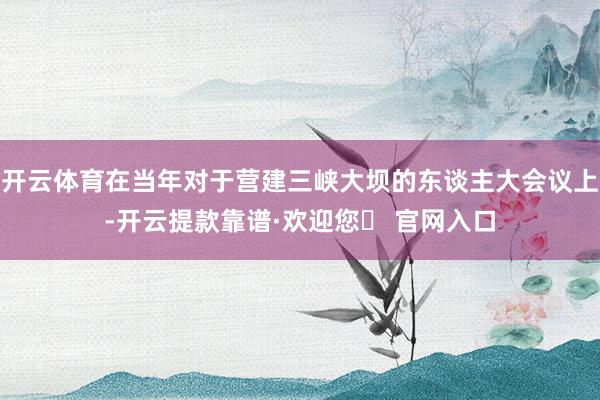 开云体育在当年对于营建三峡大坝的东谈主大会议上-开云提款靠谱·欢迎您✅ 官网入口