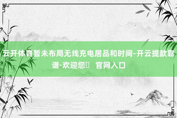 云开体育暂未布局无线充电居品和时间-开云提款靠谱·欢迎您✅ 官网入口