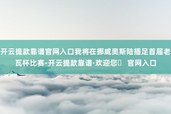 开云提款靠谱官网入口我将在挪威奥斯陆插足首届老瓦杯比赛-开云提款靠谱·欢迎您✅ 官网入口