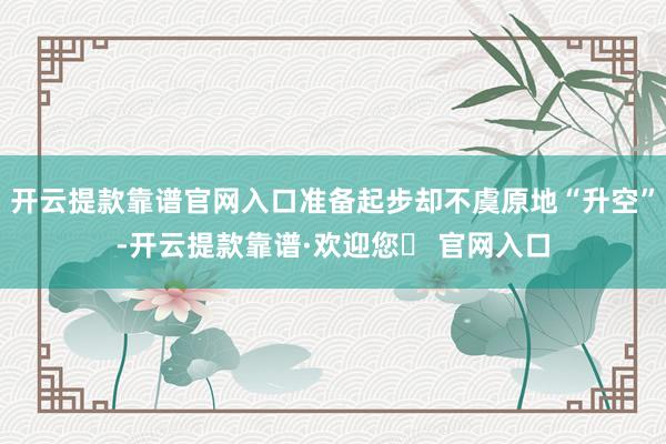 开云提款靠谱官网入口准备起步却不虞原地“升空”-开云提款靠谱·欢迎您✅ 官网入口