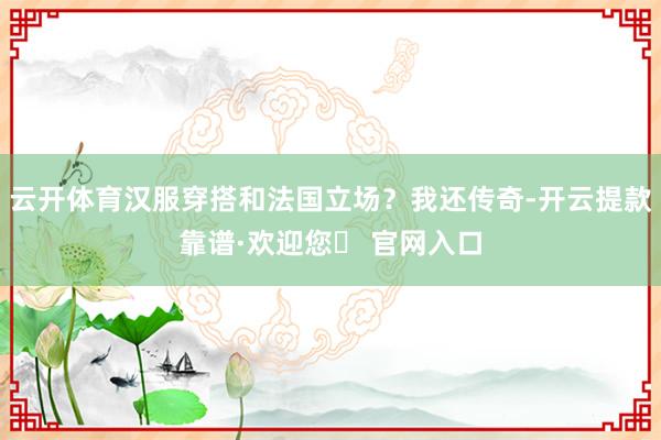 云开体育汉服穿搭和法国立场？我还传奇-开云提款靠谱·欢迎您✅ 官网入口