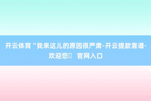 开云体育“我来这儿的原因很严肃-开云提款靠谱·欢迎您✅ 官网入口