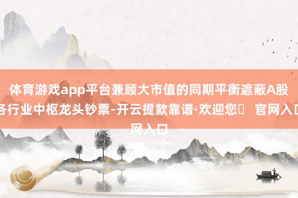 体育游戏app平台兼顾大市值的同期平衡遮蔽A股各行业中枢龙头钞票-开云提款靠谱·欢迎您✅ 官网入口