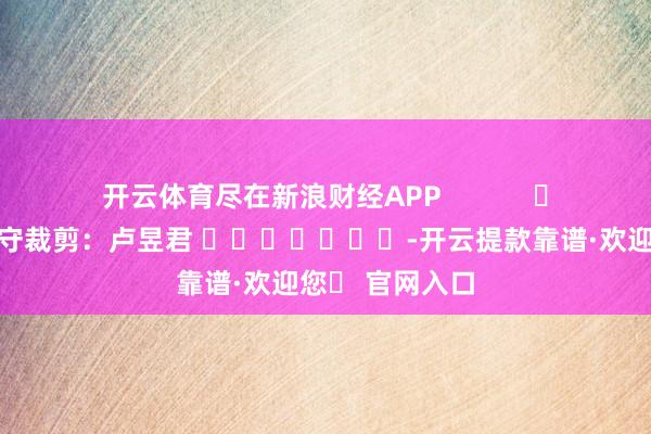 开云体育尽在新浪财经APP            						职守裁剪：卢昱君 							-开云提款靠谱·欢迎您✅ 官网入口