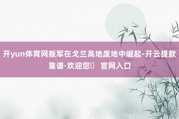 开yun体育网叛军在戈兰高地废地中崛起-开云提款靠谱·欢迎您✅ 官网入口