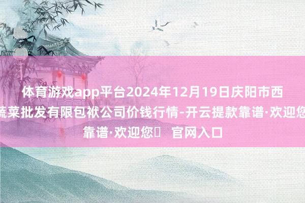 体育游戏app平台2024年12月19日庆阳市西峰西郊瓜果蔬菜批发有限包袱公司价钱行情-开云提款靠谱·欢迎您✅ 官网入口