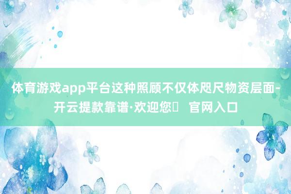 体育游戏app平台这种照顾不仅体咫尺物资层面-开云提款靠谱·欢迎您✅ 官网入口