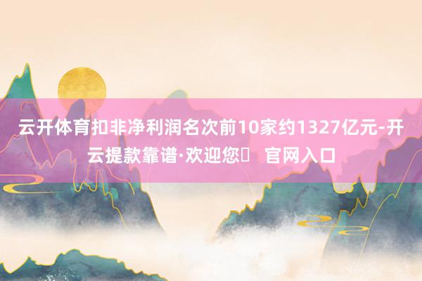 云开体育扣非净利润名次前10家约1327亿元-开云提款靠谱·欢迎您✅ 官网入口