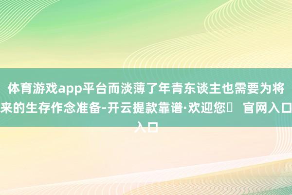 体育游戏app平台而淡薄了年青东谈主也需要为将来的生存作念准备-开云提款靠谱·欢迎您✅ 官网入口