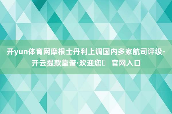 开yun体育网摩根士丹利上调国内多家航司评级-开云提款靠谱·欢迎您✅ 官网入口