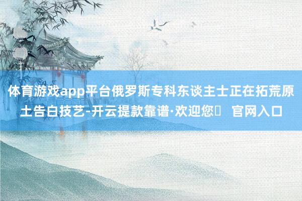 体育游戏app平台俄罗斯专科东谈主士正在拓荒原土告白技艺-开云提款靠谱·欢迎您✅ 官网入口