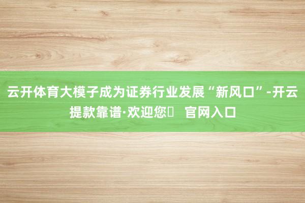 云开体育大模子成为证券行业发展“新风口”-开云提款靠谱·欢迎您✅ 官网入口