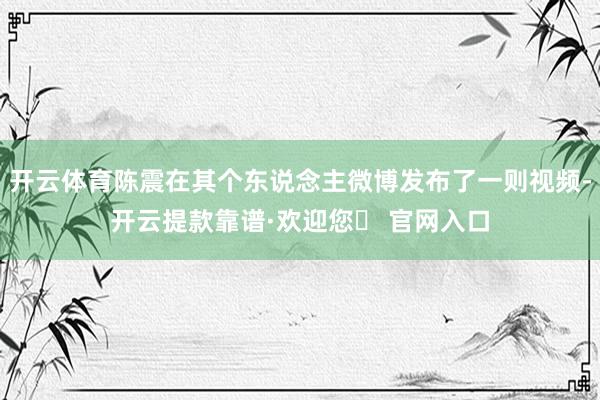 开云体育陈震在其个东说念主微博发布了一则视频-开云提款靠谱·欢迎您✅ 官网入口