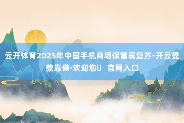 云开体育2025年中国手机商场保管弱复苏-开云提款靠谱·欢迎您✅ 官网入口