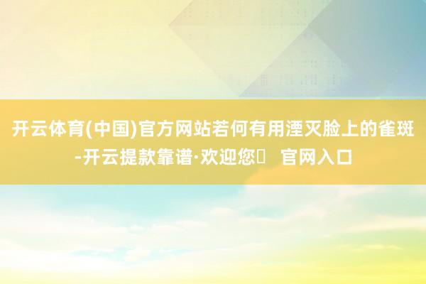 开云体育(中国)官方网站若何有用湮灭脸上的雀斑-开云提款靠谱·欢迎您✅ 官网入口